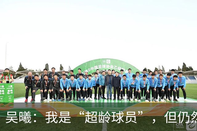 吴曦：我是“超龄球员”，但仍然拼搏如年轻小伙！